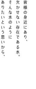 皆様の身近にあり、欠かせない存在である水。そんな水のようにありたいという思いから