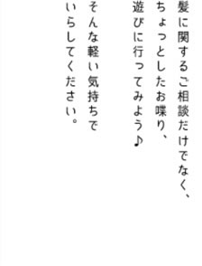 髪に関するご相談だけでなく、ちょっとしたお喋り、遊びに行ってみよう♪そんな軽い気持ちでいらしてください。